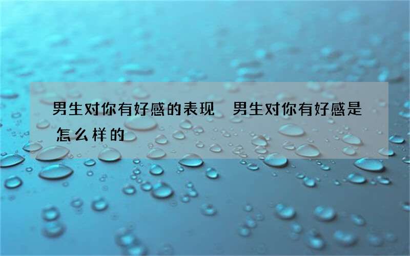 男生对你有好感的表现 男生对你有好感是怎么样的